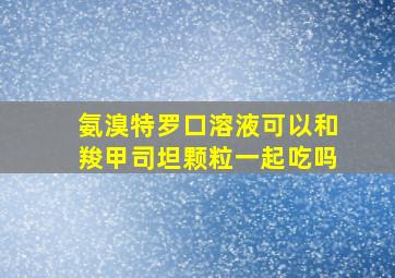 氨溴特罗口溶液可以和羧甲司坦颗粒一起吃吗