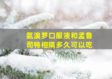 氨溴罗口服液和孟鲁司特相隔多久可以吃