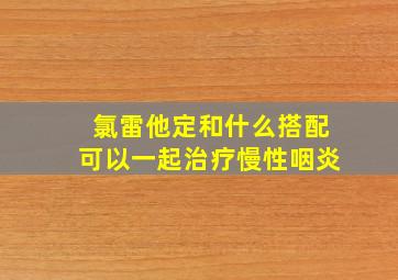 氯雷他定和什么搭配可以一起治疗慢性咽炎