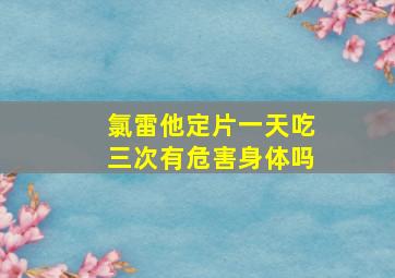 氯雷他定片一天吃三次有危害身体吗