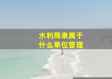 水利局隶属于什么单位管理