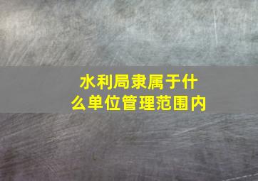 水利局隶属于什么单位管理范围内