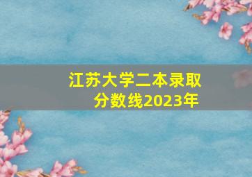 江苏大学二本录取分数线2023年