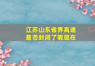 江苏山东省界高速是否封闭了呢现在