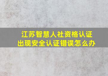 江苏智慧人社资格认证出现安全认证错误怎么办