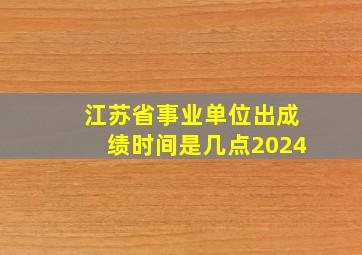 江苏省事业单位出成绩时间是几点2024