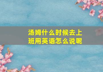 汤姆什么时候去上班用英语怎么说呢