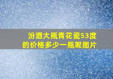 汾酒大瓶青花瓷53度的价格多少一瓶呢图片