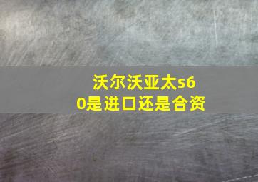 沃尔沃亚太s60是进口还是合资