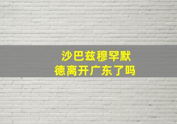 沙巴兹穆罕默德离开广东了吗