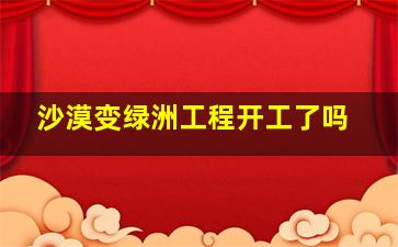 沙漠变绿洲工程开工了吗