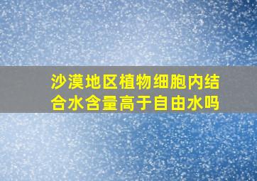 沙漠地区植物细胞内结合水含量高于自由水吗