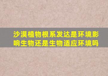 沙漠植物根系发达是环境影响生物还是生物适应环境吗