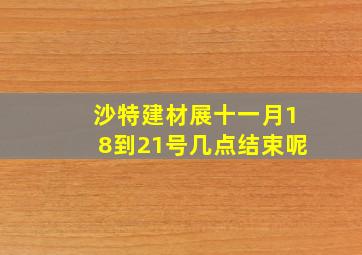 沙特建材展十一月18到21号几点结束呢