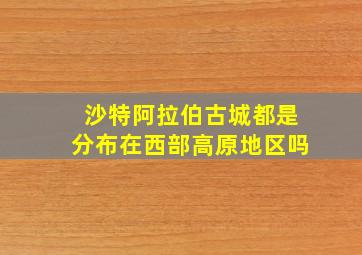 沙特阿拉伯古城都是分布在西部高原地区吗