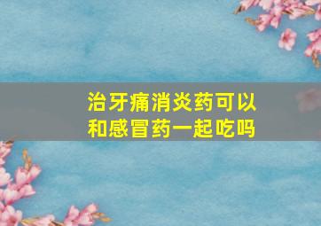 治牙痛消炎药可以和感冒药一起吃吗