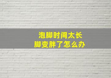 泡脚时间太长脚变胖了怎么办