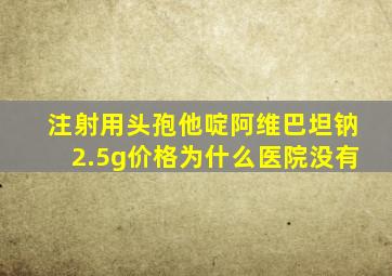 注射用头孢他啶阿维巴坦钠2.5g价格为什么医院没有