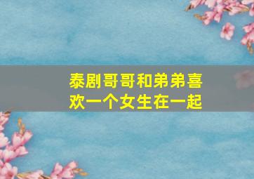 泰剧哥哥和弟弟喜欢一个女生在一起