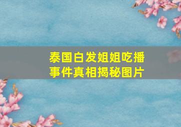 泰国白发姐姐吃播事件真相揭秘图片