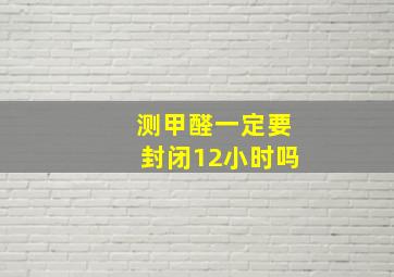 测甲醛一定要封闭12小时吗