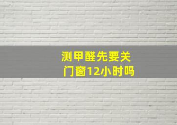 测甲醛先要关门窗12小时吗