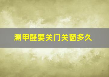 测甲醛要关门关窗多久