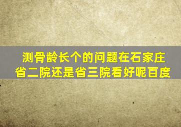 测骨龄长个的问题在石家庄省二院还是省三院看好呢百度