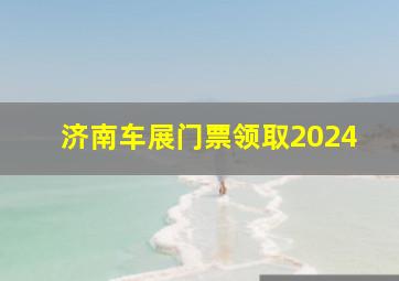 济南车展门票领取2024