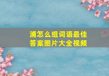 浦怎么组词语最佳答案图片大全视频