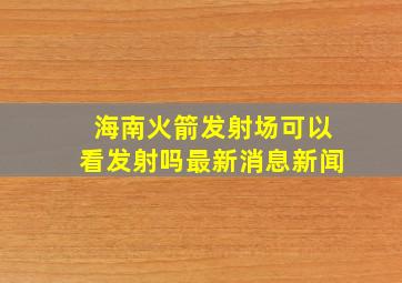 海南火箭发射场可以看发射吗最新消息新闻