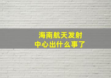 海南航天发射中心出什么事了