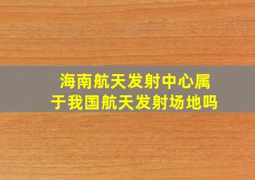 海南航天发射中心属于我国航天发射场地吗