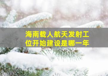 海南载人航天发射工位开始建设是哪一年