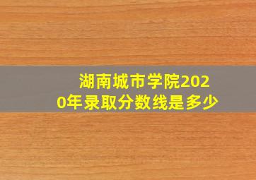 湖南城市学院2020年录取分数线是多少