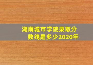 湖南城市学院录取分数线是多少2020年