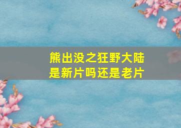 熊出没之狂野大陆是新片吗还是老片