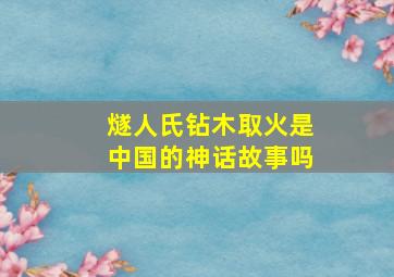 燧人氏钻木取火是中国的神话故事吗