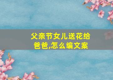 父亲节女儿送花给爸爸,怎么编文案