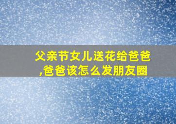 父亲节女儿送花给爸爸,爸爸该怎么发朋友圈