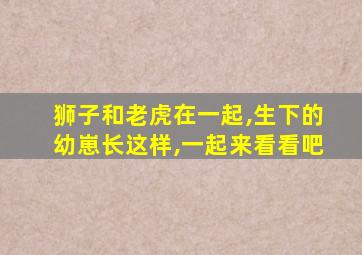 狮子和老虎在一起,生下的幼崽长这样,一起来看看吧