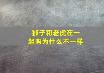 狮子和老虎在一起吗为什么不一样