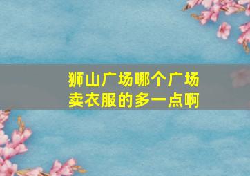 狮山广场哪个广场卖衣服的多一点啊