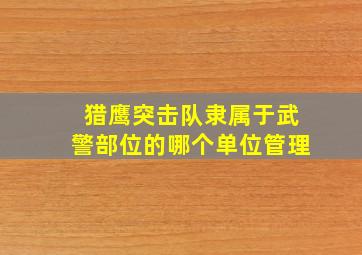 猎鹰突击队隶属于武警部位的哪个单位管理