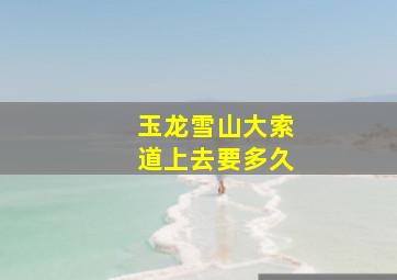 玉龙雪山大索道上去要多久