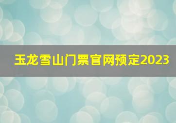 玉龙雪山门票官网预定2023