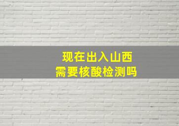 现在出入山西需要核酸检测吗