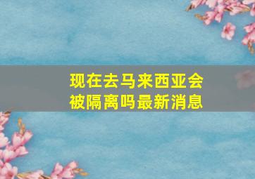 现在去马来西亚会被隔离吗最新消息