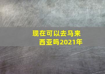 现在可以去马来西亚吗2021年