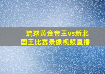 琉球黄金帝王vs新北国王比赛录像视频直播